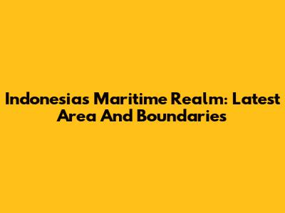Indonesia's Maritime Realm: Latest Area And Boundaries